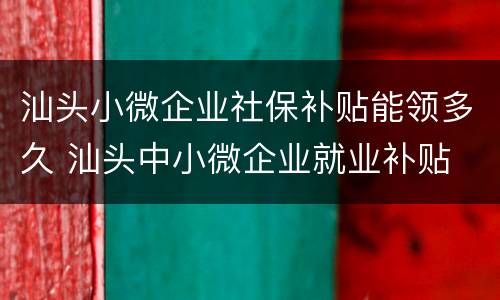 汕头小微企业社保补贴能领多久 汕头中小微企业就业补贴
