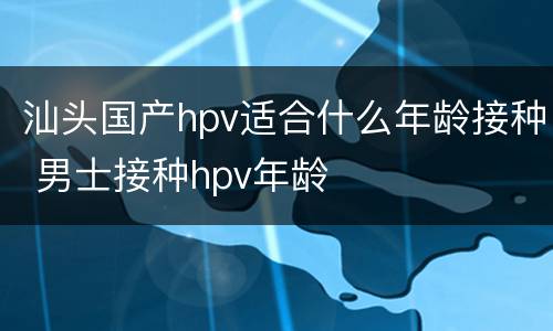 汕头国产hpv适合什么年龄接种 男士接种hpv年龄