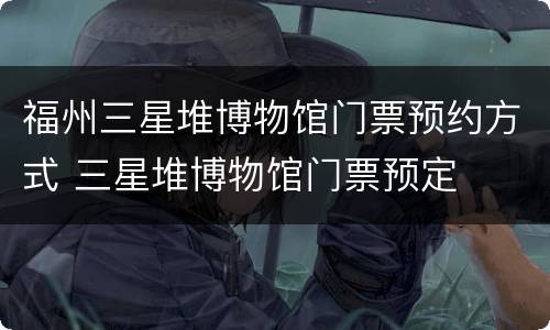 福州三星堆博物馆门票预约方式 三星堆博物馆门票预定