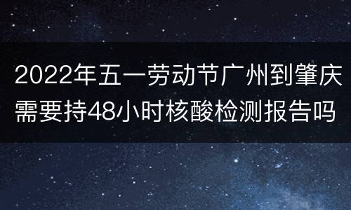 2022年五一劳动节广州到肇庆需要持48小时核酸检测报告吗？