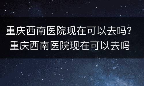 重庆西南医院现在可以去吗？ 重庆西南医院现在可以去吗