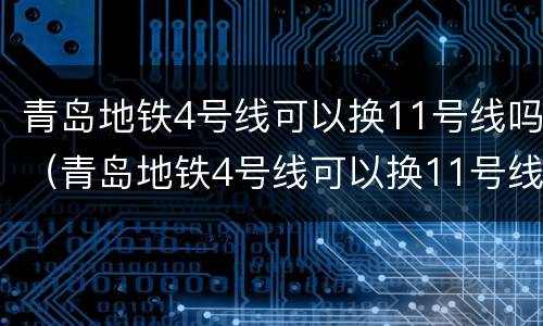 青岛地铁4号线可以换11号线吗（青岛地铁4号线可以换11号线吗多少钱）