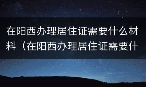 在阳西办理居住证需要什么材料（在阳西办理居住证需要什么材料和手续）