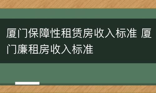 厦门保障性租赁房收入标准 厦门廉租房收入标准