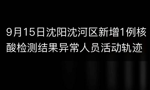 9月15日沈阳沈河区新增1例核酸检测结果异常人员活动轨迹