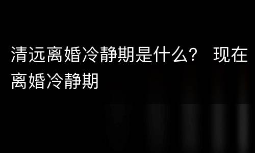清远离婚冷静期是什么？ 现在离婚冷静期
