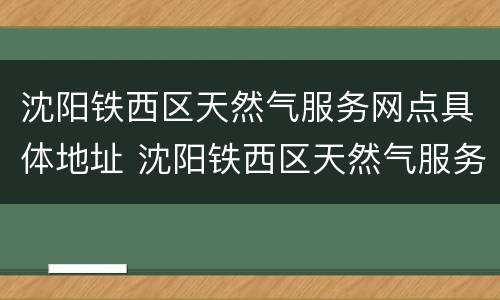 沈阳铁西区天然气服务网点具体地址 沈阳铁西区天然气服务网点具体地址在哪