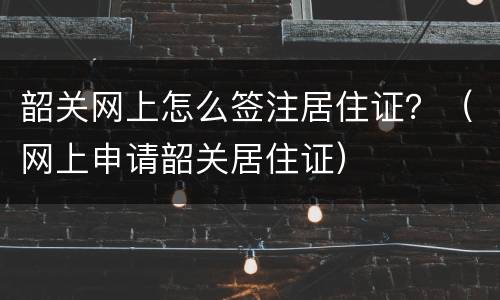 韶关网上怎么签注居住证？（网上申请韶关居住证）