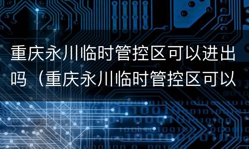 重庆永川临时管控区可以进出吗（重庆永川临时管控区可以进出吗最新消息）