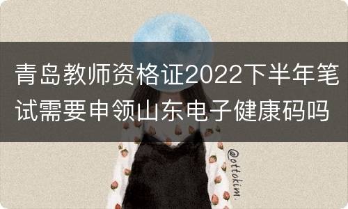 青岛教师资格证2022下半年笔试需要申领山东电子健康码吗？