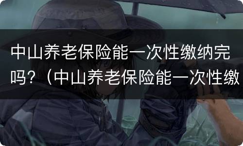中山养老保险能一次性缴纳完吗?（中山养老保险能一次性缴纳完吗怎么查）