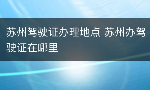 苏州驾驶证办理地点 苏州办驾驶证在哪里