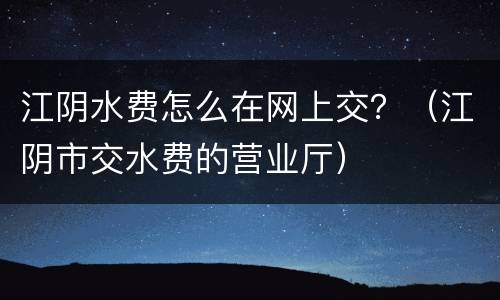 江阴水费怎么在网上交？（江阴市交水费的营业厅）