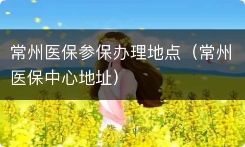 常州医保参保办理地点（常州医保中心地址）