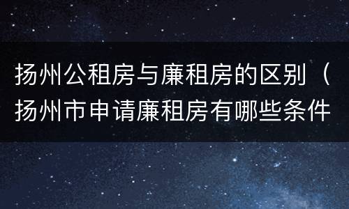 扬州公租房与廉租房的区别（扬州市申请廉租房有哪些条件）