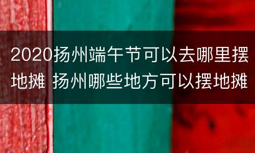 2020扬州端午节可以去哪里摆地摊 扬州哪些地方可以摆地摊