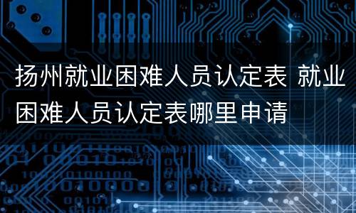 扬州就业困难人员认定表 就业困难人员认定表哪里申请