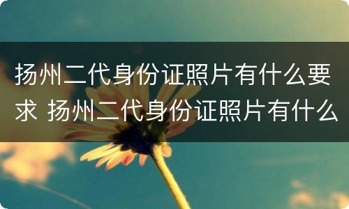 扬州二代身份证照片有什么要求 扬州二代身份证照片有什么要求嘛