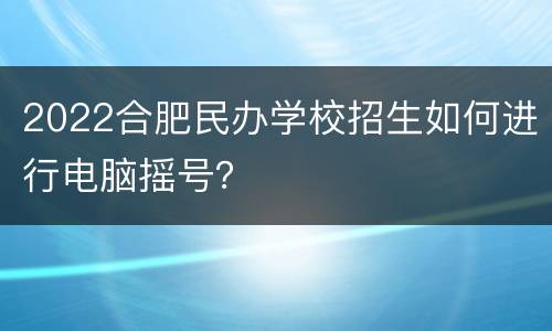 2022合肥民办学校招生如何进行电脑摇号？