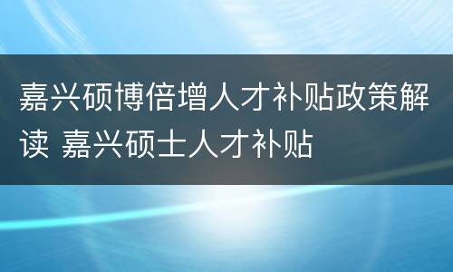 嘉兴硕博倍增人才补贴政策解读 嘉兴硕士人才补贴