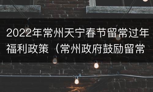 2022年常州天宁春节留常过年福利政策（常州政府鼓励留常州过年政策）
