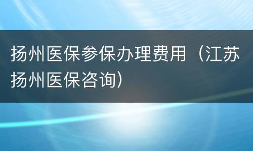 扬州医保参保办理费用（江苏扬州医保咨询）