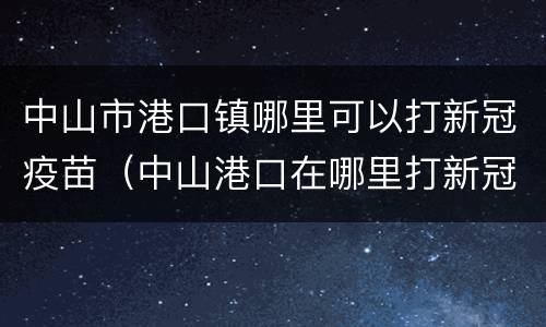 中山市港口镇哪里可以打新冠疫苗（中山港口在哪里打新冠疫苗）