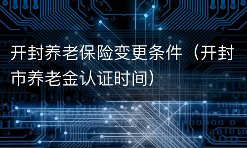 开封养老保险变更条件（开封市养老金认证时间）