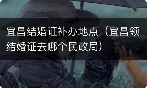 宜昌结婚证补办地点（宜昌领结婚证去哪个民政局）