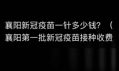襄阳新冠疫苗一针多少钱？（襄阳第一批新冠疫苗接种收费吧）