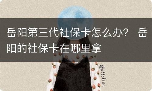 岳阳第三代社保卡怎么办？ 岳阳的社保卡在哪里拿