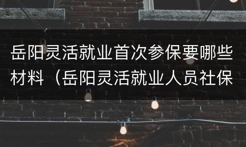 岳阳灵活就业首次参保要哪些材料（岳阳灵活就业人员社保）