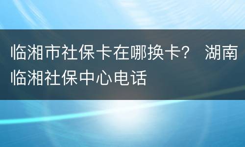 临湘市社保卡在哪换卡？ 湖南临湘社保中心电话