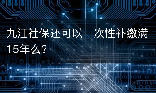 九江社保还可以一次性补缴满15年么?