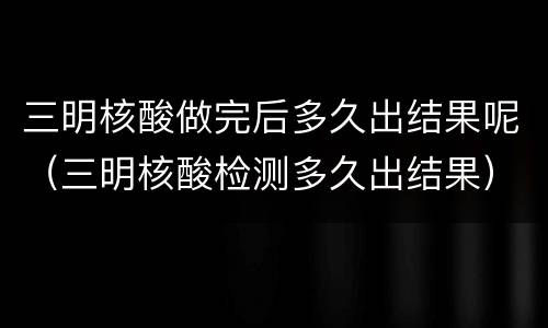三明核酸做完后多久出结果呢（三明核酸检测多久出结果）