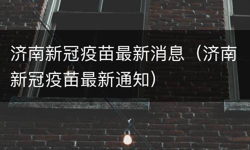 济南新冠疫苗最新消息（济南新冠疫苗最新通知）