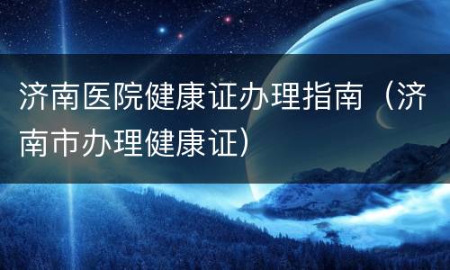 济南医院健康证办理指南（济南市办理健康证）