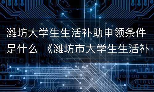 潍坊大学生生活补助申领条件是什么 《潍坊市大学生生活补助经费发放办法》