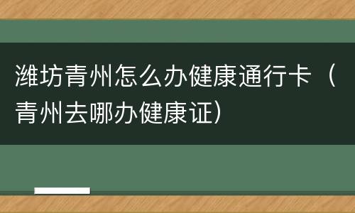 潍坊青州怎么办健康通行卡（青州去哪办健康证）