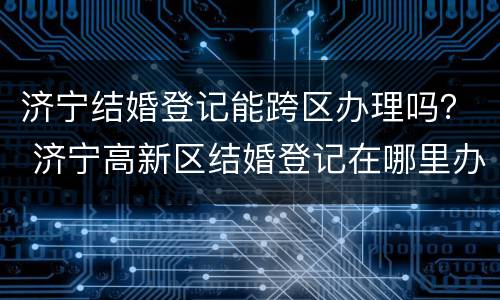 济宁结婚登记能跨区办理吗？ 济宁高新区结婚登记在哪里办