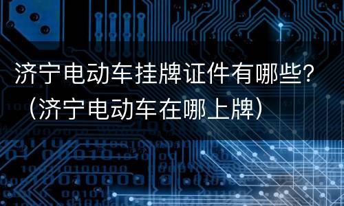 济宁电动车挂牌证件有哪些？（济宁电动车在哪上牌）