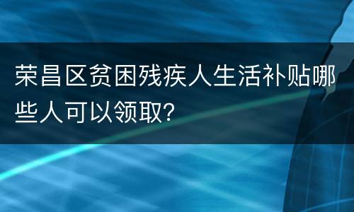 荣昌区贫困残疾人生活补贴哪些人可以领取？