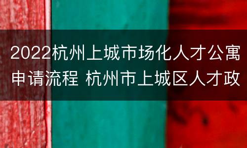 2022杭州上城市场化人才公寓申请流程 杭州市上城区人才政策