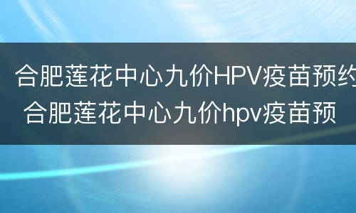 合肥莲花中心九价HPV疫苗预约 合肥莲花中心九价hpv疫苗预约