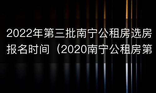 2022年第三批南宁公租房选房报名时间（2020南宁公租房第四批）
