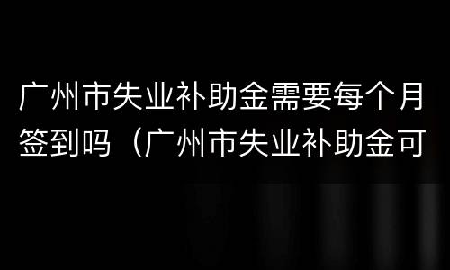 广州市失业补助金需要每个月签到吗（广州市失业补助金可以领多久）