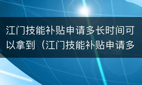 江门技能补贴申请多长时间可以拿到（江门技能补贴申请多长时间可以拿到卡）