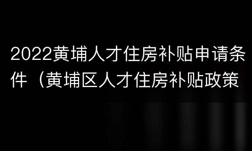 2022黄埔人才住房补贴申请条件（黄埔区人才住房补贴政策2019）