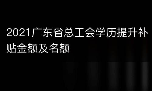 2021广东省总工会学历提升补贴金额及名额