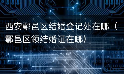 西安鄠邑区结婚登记处在哪（鄠邑区领结婚证在哪）